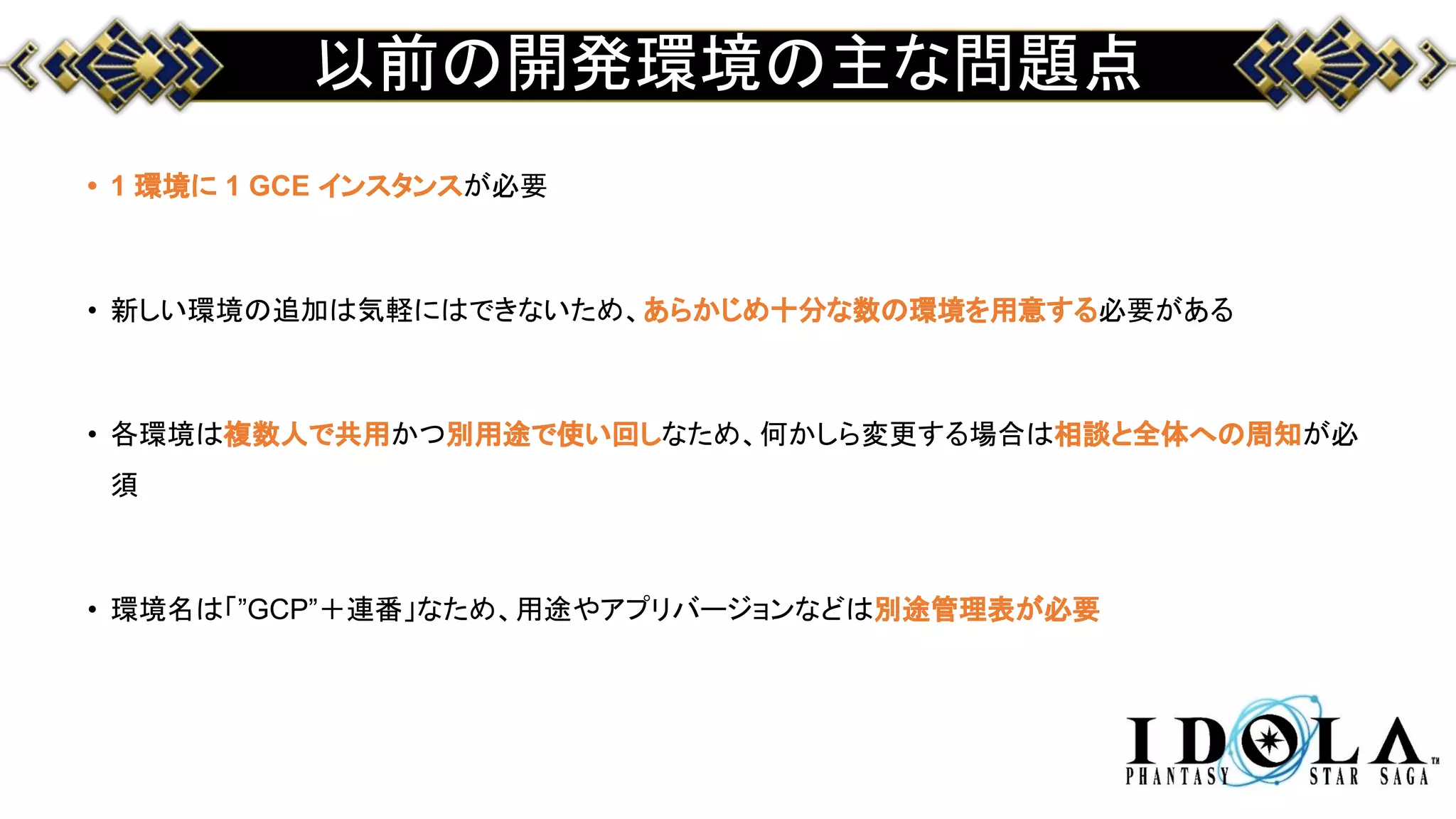 以前の開発環境の主な問題点
• 1 環境に 1 GCE インスタンスが必要
• 新しい環境の追加は気軽にはできないため、あらかじめ十分な数の環境を用意する必要がある
• 各環境は複数人で共用かつ別用途で使い回しなため、何かしら変更する場合は相談と全体への周知が必
須
• 環境名は「”GCP”＋連番」なため、用途やアプリバージョンなどは別途管理表が必要
 