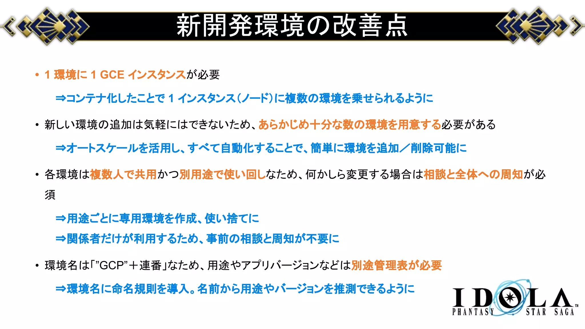 新開発環境の改善点
• 1 環境に 1 GCE インスタンスが必要
⇒コンテナ化したことで 1 インスタンス（ノード）に複数の環境を乗せられるように
• 新しい環境の追加は気軽にはできないため、あらかじめ十分な数の環境を用意する必要がある
⇒オートスケールを活用し、すべて自動化することで、簡単に環境を追加／削除可能に
• 各環境は複数人で共用かつ別用途で使い回しなため、何かしら変更する場合は相談と全体への周知が必
須
⇒用途ごとに専用環境を作成、使い捨てに
⇒関係者だけが利用するため、事前の相談と周知が不要に
• 環境名は「”GCP”＋連番」なため、用途やアプリバージョンなどは別途管理表が必要
⇒環境名に命名規則を導入。名前から用途やバージョンを推測できるように
 