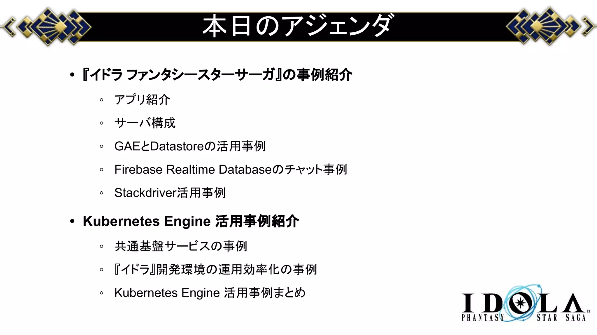 本日のアジェンダ
• 『イドラ ファンタシースターサーガ』の事例紹介
◦ アプリ紹介
◦ サーバ構成
◦ GAEとDatastoreの活用事例
◦ Firebase Realtime Databaseのチャット事例
◦ Stackdriver活用事例
• Kubernetes Engine 活用事例紹介
◦ 共通基盤サービスの事例
◦ 『イドラ』開発環境の運用効率化の事例
◦ Kubernetes Engine 活用事例まとめ
 