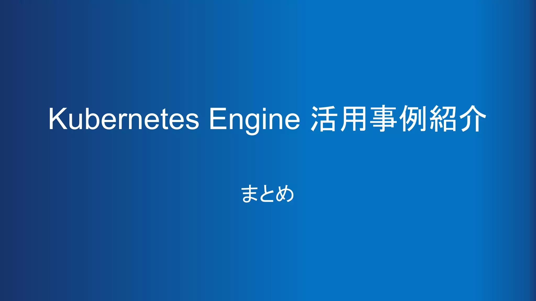 Kubernetes Engine 活用事例紹介
まとめ
 