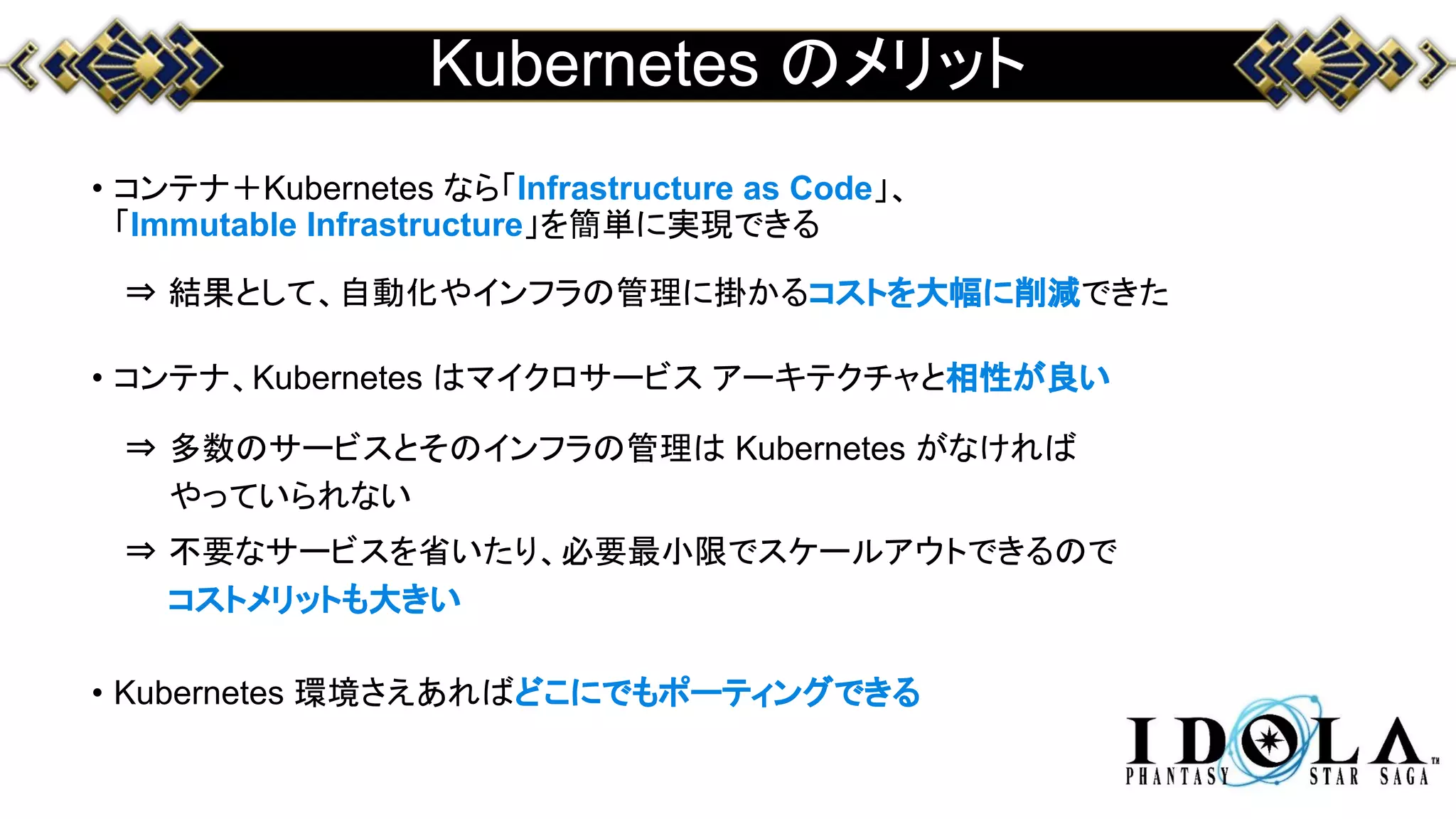 Kubernetes のメリット
• コンテナ＋Kubernetes なら「Infrastructure as Code」、
「Immutable Infrastructure」を簡単に実現できる
⇒ 結果として、自動化やインフラの管理に掛かるコストを大幅に削減できた
• コンテナ、Kubernetes はマイクロサービス アーキテクチャと相性が良い
⇒ 多数のサービスとそのインフラの管理は Kubernetes がなければ
やっていられない
⇒ 不要なサービスを省いたり、必要最小限でスケールアウトできるので
コストメリットも大きい
• Kubernetes 環境さえあればどこにでもポーティングできる
 