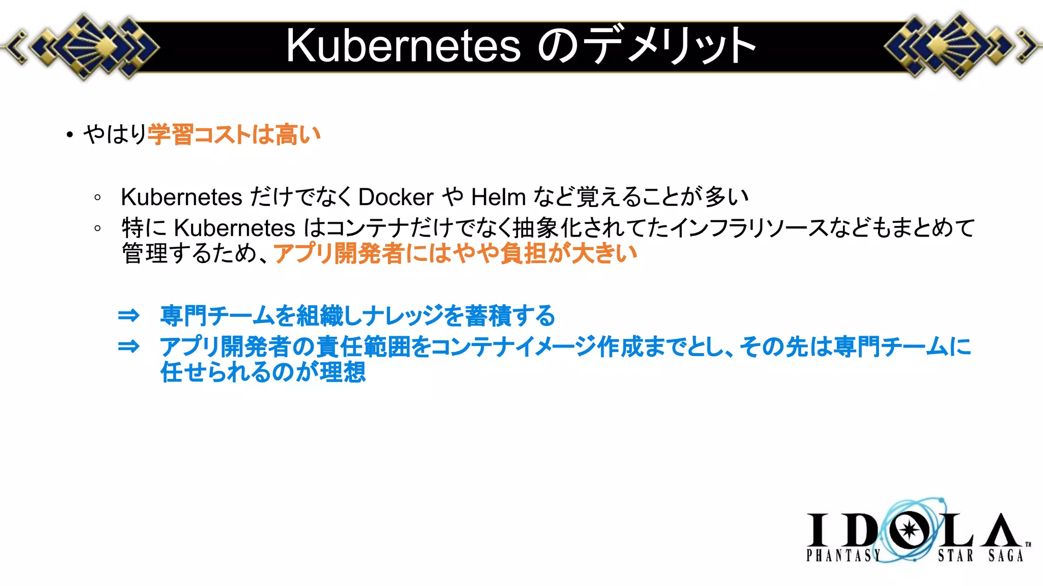 Kubernetes のデメリット
• やはり学習コストは高い
◦ Kubernetes だけでなく Docker や Helm など覚えることが多い
◦ 特に Kubernetes はコンテナだけでなく抽象化されてたインフラリソースなどもまとめて
管理するため、アプリ開発者にはやや負担が大きい
⇒ 専門チームを組織しナレッジを蓄積する
⇒ アプリ開発者の責任範囲をコンテナイメージ作成までとし、その先は専門チームに
任せられるのが理想
 