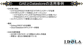 GAEとDatastoreの活用事例
• GAE導入理由
• 『イドラ』と『PSO2』で共有する『イドラポイント』サーバが必要
• 『イドラポイント』サーバを独立したサーバにしたい
• 『イドラ』がメンテナンス中でも『PSO2』でポイントを使いたい
• 『PSO2』がメンテナンス中でも『イドラ』でポイントを貯めたい
• メンテナンスフリーで管理コストを減らしたい
• 構成
• GolangでREST APIを構築
• Cloud Datastoreでポイントデータ管理
• GAEの運用実績
• 2018年11月27日サービス開始から約5ヶ月経過
• 障害は一度もなく稼働を続けている
 