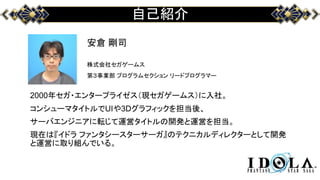 自己紹介
安倉 剛司
株式会社セガゲームス
第３事業部 プログラムセクション リードプログラマー
2000年セガ・エンタープライゼス（現セガゲームス）に入社。
コンシューマタイトルでUIや3Dグラフィックを担当後、
サーバエンジニアに転じて運営タイトルの開発と運営を担当。
現在は『イドラ ファンタシースターサーガ』のテクニカルディレクターとして開発
と運営に取り組んでいる。
 