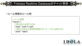 Firebase Realtime Databaseのチャット事例
•ルーム情報のルール例
// ルーム情報
"rooms": {
// 読み込みは誰でもOK
".read": "auth != null",
// 追加できるのは管理者権限のみ（サーバから追加する）
".write": "false",
 