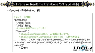 Firebase Realtime Databaseのチャット事例
•メッセージ情報のルール例
// メッセージ情報
"messages": {
".read": false,
".write": false,
// ルーム毎のアクセシビリティ
"$roomid": {
// chats/rooms/$roomidにルーム情報がありかつ、
// chats/users/auth.uid/rooms/$roomidにルーム情報がある
". read": "(root.child('chats').child('rooms').child($roomid).exists() &&
root.child('chats').child('users').child(auth.uid).child('rooms').child($roomid)
.exists())",
". write":
 