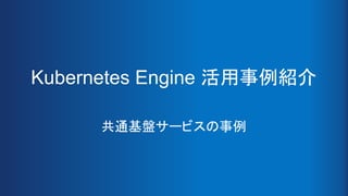 Kubernetes Engine 活用事例紹介
共通基盤サービスの事例
 