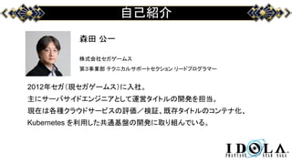 自己紹介
森田 公一
株式会社セガゲームス
第３事業部 テクニカルサポートセクション リードプログラマー
2012年セガ（現セガゲームス）に入社。
主にサーバサイドエンジニアとして運営タイトルの開発を担当。
現在は各種クラウドサービスの評価／検証、既存タイトルのコンテナ化、
Kubernetes を利用した共通基盤の開発に取り組んでいる。
 