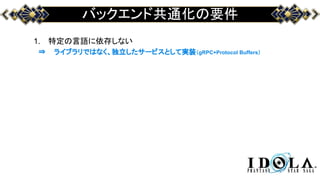 バックエンド共通化の要件
1. 特定の言語に依存しない
⇒ ライブラリではなく、独立したサービスとして実装（gRPC+Protocol Buffers）
 