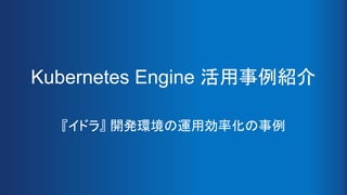 Kubernetes Engine 活用事例紹介
『イドラ』 開発環境の運用効率化の事例
 