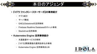 本日のアジェンダ
• 『イドラ ファンタシースターサーガ』の事例紹介
◦ アプリ紹介
◦ サーバ構成
◦ GAEとDatastoreの活用事例
◦ Firebase Realtime Databaseのチャット事例
◦ Stackdriver活用事例
• Kubernetes Engine 活用事例紹介
◦ 共通基盤サービスの事例
◦ 『イドラ』開発環境の運用効率化の事例
◦ Kubernetes Engine 活用事例まとめ
 