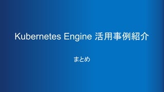 Kubernetes Engine 活用事例紹介
まとめ
 