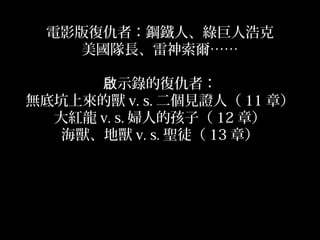 電影版復仇者：鋼鐵人、綠巨人浩克
美國隊長、雷神索爾……
示錄的復仇者：啟
無底坑上來的獸 v. s. 二個見證人（ 11 章）
大紅龍 v. s. 婦人的孩子（ 12 章）
海獸、地獸 v. s. 聖徒（ 13 章）
 