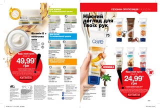 1
2 3 4
5 6 7
Ніжний
догляд для
Твоїх рук
Будь-який крем
лише за
24,99*
грн
*за умови придбання будь-якого
іншого продукту з Каталогу.
На виконання умов спеціальної пропозиції не впливають продукти
благодійних програм, пробні зразки та продукти зі стор. 70-71, 88-89,
104-105, 106, 141, 167, 181, 193, 194, 212-213, 222, 223. Ці продукти
також можна замовити окремо за повною вартістю.
КУПИТИ
222 223
НОВИНКА
75мл
СЕЗОННА ПРОПОЗИЦІЯ
Креми для рук 75 мл
1. Зволоження та живлення 53638
2. Інтенсивне зволоження 60654
3. Живлення 85935
4. Турбота 58567
5. Олія кокоса. Відновлення 33518
6. Регенерація 82118
7. Швидка допомога 16022
Повна вартість:
50,00 грн
Вартість товару може визначатись з
урахуванням положень маркетингової
політики компанії
Дзвоніть нам:
(044) 2303636
Інтернет: my.avon.ua
Товари, представлені у Каталозі,
виготовлені в Німеччині, Польщі, Франції,
Чехії, Великобританії,  Китаї, Кореї, США,
Аргентині, Італії, Іспанії, Росії тощо.
Дивись місце та дату виготовлення
на упаковці. Строк придатності
парфюмерно-косметичних засобів -
3 роки від дати виготовлення. Не
застосовувати після закінчення строку
придатності. Рекомендовано зберігати
при температурі від +5° до +25° С
Строк служби* для годинників, біжутерії,
електротехнічних виробів – 1 рік, для
решти некосметичної продукції -
2 роки з дати придбання. Продукція не
призначена для споживання у якості їжі,
тільки для зовнішнього застосування.
*згідно визначення у Законі України
«Про захист прав споживачів».
Спреї AVON не руйнують
озоновий шар атмосфери.
https://www.facebook.com/avonukraine
ДП «Ейвон Косметікс Юкрейн»
– член Української Асоціації
Прямого Продажу (УАПП)
www.udsa.org.ua
З питань порушення Кодексу
Професійної Етики УАПП
http://www.udsa.org.ua/ukr/ethics
звертайтеся до
Адміністратора Кодексу
code@udsa.org.ua 01001, Київ,
Головпоштамт а/c 482, т. 044
2292600 Для упаковки продукції AVON
використовується тільки
картон та папір, вироблений
зі вторинної сировини.
Гарантія якості!
Вся продукція компанії «Ейвон» захищена
100% гарантією якості. Це означає, що
протягом 31 календарного дня Ви можете
обміняти або повернути товар, якість
якого вас не задовольняє. Для здійснення
обміну або повернення зверніться до
Вашого Представника.
Зовнішній вигляд окремих товарів
може незначно відрізнятися від їх
зображення в каталозі.
Видання «Каталог AVON» зареєстроване 31.08.2006 р.
Свідоцтво про реєстрацію КВ 11691-562Р
Надруковано на замовлення Avon Cosmetics Ukraine,
ДП «Ейвон Косметікс Юкрейн»
Редактор: Марина Михалечко
Продавець/Прийом претензій і пропозицій/Адреса
редакції: ДП «Ейвон Косметікс Юкрейн». Адреса:
08325, Київська область, Бориспільський район,
с. Щасливе,
Харківське шосе, 5.
Об'єкт бажання мільйонів - продукт-бестселер за показниками продажу
у штуках ДП «Ейвон Косметікс Юкрейн» в 2010-2016 роках.
Будь-який крем
лише за
49,99*
грн
*за умови придбання будь-якого
іншого продукту з Каталогу.
На виконання умов спеціальної пропозиції не впливають продукти
благодійних програм, пробні зразки та продукти зі стор. 70-71, 88-89,
104-105, 106, 141, 167, 181, 193, 194, 212-213, 222, 223. Ці продукти
також можна замовити окремо за повною вартістю.
Зволожувальний денний
крем для обличчя
«Активне зволоження»
SPF15
50 мл 23590
Повна вартість:
120,00 грн
Зволожувальний нічний
гель-крем для обличчя
«Активне зволоження»
50 мл 35103
Повна вартість:
120,00 грн
Матуючий денний крем
для обличчя SPF15
«Активне Зволоження».
Не містить олій.
50 мл 23620
Повна вартість:
120,00 грн
Відновлювальний
нічний крем «Сяйво»
50 мл 27624
Повна вартість:
120,00 грн
Матуючий нічний
гель-крем для обличчя
«Активне зволоження»
50 мл 26980
Повна вартість:
120,00 грн
Денний крем для
обличчя «Сяйво» SPF20
50 мл 26997
Повна вартість:
120,00 грн
з екстрактом насіння чіа та матуючою пудрою
ДЛЯ ЖИРНОЇ
ТА КОМБІНОВАНОЇ ШКІРИ
з екстрактом насіння чіа
ДЛЯ СУХОЇ
ТА НОРМАЛЬНОЇ ШКІРИ
ДЛЯ ВТОМЛЕНОЇ,
ТЬМЯНОЇ ШКІРИ
з екстрактом насіння чіа та маракуйї
МІКРО
К
АПСУЛИОЛІ
ЇУ
СКЛАДІК
РЕМУ
КУПИТИ
Вітамін Е +
кокосова
олія
Живильний
крем для обличчя
«Чудове сяйво»
з додаванням олій
50 мл 26611
Повна вартість:
150,00 грн
Замов у Твого Представника
Каталог 05
Код замовлення Каталога:
для районів: 43, 45, 81-85 - 03528
для всіх інших районів - 02344
Повна вартість: 11,00 грн
Придбання каталога не впливає
на виконання умов спеціальних
пропозицій.
201904_EE_11_0115.indd All Pages 29/11/2018 09:47
 