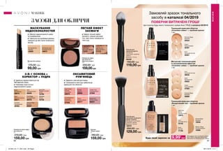 86 87
Пензлик для
нанесення рум’ян
Матеріали:
полістирол, алюміній,
нейлон;
Довжина: 17,5 см
56459
150,00 грн
119,00 грн
Компактна пудра
для обличчя з
ефектом засмаги
10 г
200,00 грн
159,00грн
ЗАСОБИ ДЛЯ ОБЛИЧЧЯ
ЛЕГКИЙ ЕФЕКТ
ЗАСМАГИ
✔ Дарує легкий ефект
засмаги і рівний матовий
тон, має ніжну комфортну
текстуру.
Компактна крем-пудра
для обличчя
9 г
210,00 грн
159,00 грн
✔ Ідеально підлаштовується під
Твій відтінок шкіри.
✔ Приховує пори та інші
недосконалості шкіри.
3-В-1 ОСНОВА +
КОРЕКТОР + ПУДРА
Маскуючий олівець
1 г
170,00 грн
99,00 грн
МАСКУВАННЯ
НЕДОСКОНАЛОСТЕЙ
✔ Маскує недосконалості шкіри
та почервоніння.
✔ Наносити на проблемні ділянки
локально до або після тонального
засобу.
Рум’яна
«Ніжне сяйво»
4 г
180,00 грн
159,00 грн
✔ Дарують сяючий рум’янець.
✔ Шовковиста текстура забезпечує
ідеальний тон обличчя.
МАКІЯЖ
МАКІЯЖ
Nude
Натуральна
29214
Cool Beige
Холодний беж
30478
Shell
Пряжене молоко
29211
Natural Beige
Бежева
29207
Ivory Pink
Рожева слонова
кістка
10796
Porcelain
Порцелянова
30463
Ivory
Слонова кістка
29209
Alabaster
Світла
10736
Coral Radiance
Коралове
мерехтіння
87839
Warm Flush
Ніжний
рум’янець
88970
Deep Plum
Стигла слива
88231
Peach
Свіжий персик
88277
Russet
Теракот
88966
Classic Aura
Рожевий букет
87699
Light Bronze
Легка засмага
71713
Deep Glow
Бронзова засмага
71219
N1 Neutral Fair
Світлий
49582
N2 Neutral Light
Слонова кістка
49674
Пензлик для
нанесення тонального
крему та рум’ян
Матеріали: полістирол,
алюміній, нейлон;
Довжина: 16,5 см
32515
250,00 грн
129,00 грн
Матуючий тональний крем
із заспокійливим ефектом
«Спокійне сяйво» — пробний зразок
1 мл
Ivory
Прозорий світлий
38032
Nude
Натуральний
35622
Cream
Порцеляновий
37063
Warmest Beige
Бежевий
35806
Тональний крем для обличчя
«Спокійне сяйво» — пробний зразок
1 мл
Ivory
Прозорий світлий
35281
Cream
Порцеляновий
35491
Warmest Beige
Бежевий
35544
Тональний крем для обличчя
«Бездоганний тон» - пробний зразок
1 мл
Light Ivory
Світла
слонова кістка
12970
Natural Beige
Бежевий
15648
Nude
Світлий
17129
Ivory
Слонова кістка
15143
Medium Beige
Теплий бежевий
16896
Замовляй зразок тонального
засобу в каталозі 04/2019
ПОВЕРНИ ВИТРАЧЕНІ ГРОШІ*
при покупці будь-якого тонального крема Avon TRUE в каталозі 05/2019
Будь-який заразок за
*Каталожна ціна тонального крема
Avon TRUE в повному об’ємі буде
зменшена на спеціальну ціну зразка9,99*
грн
ОКСАМИТОВИЙ
РУМ’ЯНЕЦЬ
201904_EE_11_0041.indd All Pages 28/11/2018 11:11
 