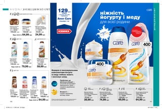 ДЛЯ
ОБЛИЧЧЯ
Будь-який за
Будь-який за
Будь-який за
400мл
НОВИНКИ
Пробіотики, що
містяться в йогурті —
потужний антиоксидант
Амінокислоти і білки —
сприяють виробленню
колагену
Вітамін Е —
сприяє здоровому
вигляду шкіри
Формула зі зволожувальними
компонентами йогурта
та меду глибоко живить
і зволожує шкіру.
ДЛЯ ТІЛА
ДЛЯ ТІЛА
ДЛЯ ВОЛОССЯ
ДЛЯ ОБЛИЧЧЯ ТА ТІЛА
400мл
150 151
ніжність
йогурту і меду
для всієї родини
Лосьйон для тіла
з йогуртом і медом
«Зволоження і покращення»
400 мл 53406
130,00 грн
69,99 грн
Крем для обличчя
з йогуртом і медом
«Зволоження і покращення»
100 мл 71846
70,00 грн
39,99 грн
Крем для обличчя, рук
і тіла з йогуртом і медом
«Зволоження і покращення»
400 мл 55321
130,00 грн
74,99 грн
Гель для душу з йогуртом
і медом «Зволоження
і покращення»
400 мл 05240
130,00 грн
64,99 грн
Крем для обличчя
і тіла з вівсом
«М’якість»
200 мл 10133
100,00 грн
64,99 грн
Крем для обличчя
і тіла з маслом
какао «Живлення»
200 мл 55445
100,00 грн
Лосьйон для тіла
з відновлювальними
і пом’якшувальними
компонентами
«Швидка допомога»
200 мл 40073
100,00 грн
Лосьйон для тіла
з молочними
протеїнами
і вітаміном Е
«Ніжність»
200 мл 38460
100,00 грн
Лосьйон
для тіла
з вівсом
«М’якість»
200 мл 98466
100,00 грн
64,99 грн
Лосьйон
для тіла
з маслом какао
«Живлення»
200 мл 40065
100,00 грн
Мило для обличчя,
тіла і рук з гліцерином
і вітаміном Е «Турбота»
90 мл 64478
45,00 грн
24,99 грн
Гель для душу
«Олія кокоса.
Відновлення»
400 мл 16614
130,00 грн
Шампунь для волосся
з олією кокоса
«Відновлення»
400 мл 67871
130,00 грн
59,99 грн
Гель для душу
з вівсом «М’якість»
400 мл 62896
130,00 грн
79,99 грн
йогурт
і мед
ДОГЛЯД ДЛЯ ВСІЄЇ СІМ’Ї
ДОГЛЯДДЛЯВСІЄЇСІМ’Ї
потріть
сторінкуІ ВІДЧУЙТЕ
АРОМАТ
ДЛЯ
ОБЛИЧЧЯ,
РУК І ТІЛА
ДЛЯ
ТІЛА
ДЛЯ
ДУШУ
129млн*
людей
у всьому світі вже
спробували
Avon Care
Спробуй і ти!
*Згідно з внутрішніми даними Avon про продажі продукції
Avon Care в світі за період з січня по грудень 2017 р.
201904_EE_11_0092.indd All Pages 28/11/2018 11:05
 