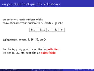 un peu d’arithmétique des ordinateurs
un entier est représenté par n bits,
conventionnellement numérotés de droite à gauche
bn−1 bn−2 . . . b1 b0
typiquement, n vaut 8, 16, 32, ou 64
les bits bn−1, bn−2, etc. sont dits de poids fort
les bits b0, b1, etc. sont dits de poids faible
Jean-Christophe Filliâtre Langages de programmation et compilation 2013–2014 / cours 2 13
 