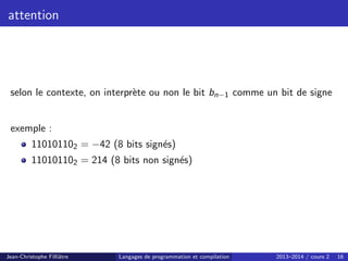 attention
selon le contexte, on interprète ou non le bit bn−1 comme un bit de signe
exemple :
110101102 = −42 (8 bits signés)
110101102 = 214 (8 bits non signés)
Jean-Christophe Filliâtre Langages de programmation et compilation 2013–2014 / cours 2 16
 