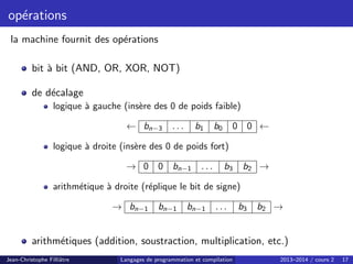opérations
la machine fournit des opérations
bit à bit (AND, OR, XOR, NOT)
de décalage
logique à gauche (insère des 0 de poids faible)
← bn−3 . . . b1 b0 0 0 ←
logique à droite (insère des 0 de poids fort)
→ 0 0 bn−1 . . . b3 b2 →
arithmétique à droite (réplique le bit de signe)
→ bn−1 bn−1 bn−1 . . . b3 b2 →
arithmétiques (addition, soustraction, multiplication, etc.)
Jean-Christophe Filliâtre Langages de programmation et compilation 2013–2014 / cours 2 17
 