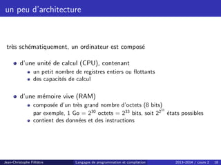un peu d’architecture
très schématiquement, un ordinateur est composé
d’une unité de calcul (CPU), contenant
un petit nombre de registres entiers ou flottants
des capacités de calcul
d’une mémoire vive (RAM)
composée d’un très grand nombre d’octets (8 bits)
par exemple, 1 Go = 230
octets = 233
bits, soit 2233
états possibles
contient des données et des instructions
Jean-Christophe Filliâtre Langages de programmation et compilation 2013–2014 / cours 2 18
 