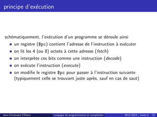 principe d’exécution
schématiquement, l’exécution d’un programme se déroule ainsi
un registre ($pc) contient l’adresse de l’instruction à exécuter
on lit les 4 (ou 8) octets à cette adresse (fetch)
on interprète ces bits comme une instruction (decode)
on exécute l’instruction (execute)
on modifie le registre $pc pour passer à l’instruction suivante
(typiquement celle se trouvant juste après, sauf en cas de saut)
Jean-Christophe Filliâtre Langages de programmation et compilation 2013–2014 / cours 2 21
 