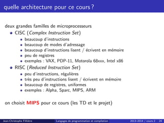 quelle architecture pour ce cours ?
deux grandes familles de microprocesseurs
CISC (Complex Instruction Set)
beaucoup d’instructions
beaucoup de modes d’adressage
beaucoup d’instructions lisent / écrivent en mémoire
peu de registres
exemples : VAX, PDP-11, Motorola 68xxx, Intel x86
RISC (Reduced Instruction Set)
peu d’instructions, régulières
très peu d’instructions lisent / écrivent en mémoire
beaucoup de registres, uniformes
exemples : Alpha, Sparc, MIPS, ARM
on choisit MIPS pour ce cours (les TD et le projet)
Jean-Christophe Filliâtre Langages de programmation et compilation 2013–2014 / cours 2 24
 