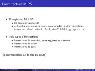 l’architecture MIPS
32 registres, $0 à $31
$0 contient toujours 0
utilisables sous d’autres noms, correspondant à des conventions
(zero, at, v0–v1, a0–a3, t0–t9, s0–s7, k0–k1, gp, sp, fp, ra)
trois types d’instructions
instructions de transfert, entre registres et mémoire
instructions de calcul
instructions de saut
(documentation sur le site du cours)
Jean-Christophe Filliâtre Langages de programmation et compilation 2013–2014 / cours 2 26
 