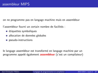 assembleur MIPS
on ne programme pas en langage machine mais en assembleur
l’assembleur fourni un certain nombre de facilités :
étiquettes symboliques
allocation de données globales
pseudo-instructions
le langage assembleur est transformé en langage machine par un
programme appelé également assembleur (c’est un compilateur)
Jean-Christophe Filliâtre Langages de programmation et compilation 2013–2014 / cours 2 27
 