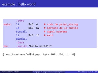 exemple : hello world
.text
main: li $v0, 4 # code de print_string
la $a0, hw # adresse de la cha^
ıne
syscall # appel système
li $v0, 10 # exit
syscall
.data
hw: .asciiz hello worldn
(.asciiz est une facilité pour .byte 104, 101, ... 0)
Jean-Christophe Filliâtre Langages de programmation et compilation 2013–2014 / cours 2 29
 