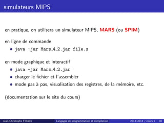 simulateurs MIPS
en pratique, on utilisera un simulateur MIPS, MARS (ou SPIM)
en ligne de commande
java -jar Mars 4 2.jar file.s
en mode graphique et interactif
java -jar Mars 4 2.jar
charger le fichier et l’assembler
mode pas à pas, visualisation des registres, de la mémoire, etc.
(documentation sur le site du cours)
Jean-Christophe Filliâtre Langages de programmation et compilation 2013–2014 / cours 2 30
 