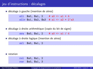 jeu d’instructions : décalages
décalage à gauche (insertion de zéros)
sll $a0, $a1, 2 # a0 - a1 * 4
sllv $a1, $a2, $a3 # a1 - a2 * 2^a3
décalage à droite arithmétique (copie du bit de signe)
sra $a0, $a1, 2 # a0 - a1 / 4
décalage à droite logique (insertion de zéros)
srl $a0, $a1, 2
rotation
rol $a0, $a1, 2
ror $a0, $a1, 3
Jean-Christophe Filliâtre Langages de programmation et compilation 2013–2014 / cours 2 34
 