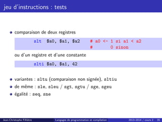 jeu d’instructions : tests
comparaison de deux registres
slt $a0, $a1, $a2 # a0 - 1 si a1  a2
# 0 sinon
ou d’un registre et d’une constante
slti $a0, $a1, 42
variantes : sltu (comparaison non signée), sltiu
de même : sle, sleu / sgt, sgtu / sge, sgeu
égalité : seq, sne
Jean-Christophe Filliâtre Langages de programmation et compilation 2013–2014 / cours 2 35
 