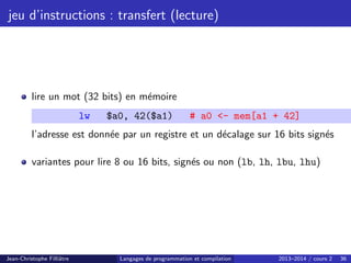 jeu d’instructions : transfert (lecture)
lire un mot (32 bits) en mémoire
lw $a0, 42($a1) # a0 - mem[a1 + 42]
l’adresse est donnée par un registre et un décalage sur 16 bits signés
variantes pour lire 8 ou 16 bits, signés ou non (lb, lh, lbu, lhu)
Jean-Christophe Filliâtre Langages de programmation et compilation 2013–2014 / cours 2 36
 