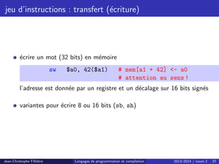 jeu d’instructions : transfert (écriture)
écrire un mot (32 bits) en mémoire
sw $a0, 42($a1) # mem[a1 + 42] - a0
# attention au sens !
l’adresse est donnée par un registre et un décalage sur 16 bits signés
variantes pour écrire 8 ou 16 bits (sb, sh)
Jean-Christophe Filliâtre Langages de programmation et compilation 2013–2014 / cours 2 37
 