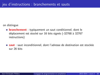 jeu d’instructions : branchements et sauts
on distingue
branchement : typiquement un saut conditionnel, dont le
déplacement est stocké sur 16 bits signés (-32768 à 32767
instructions)
saut : saut inconditionnel, dont l’adresse de destination est stockée
sur 26 bits
Jean-Christophe Filliâtre Langages de programmation et compilation 2013–2014 / cours 2 38
 