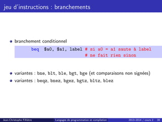 jeu d’instructions : branchements
branchement conditionnel
beq $a0, $a1, label # si a0 = a1 saute à label
# ne fait rien sinon
variantes : bne, blt, ble, bgt, bge (et comparaisons non signées)
variantes : beqz, bnez, bgez, bgtz, bltz, blez
Jean-Christophe Filliâtre Langages de programmation et compilation 2013–2014 / cours 2 39
 