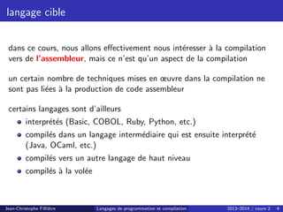 langage cible
dans ce cours, nous allons effectivement nous intéresser à la compilation
vers de l’assembleur, mais ce n’est qu’un aspect de la compilation
un certain nombre de techniques mises en œuvre dans la compilation ne
sont pas liées à la production de code assembleur
certains langages sont d’ailleurs
interprétés (Basic, COBOL, Ruby, Python, etc.)
compilés dans un langage intermédiaire qui est ensuite interprété
(Java, OCaml, etc.)
compilés vers un autre langage de haut niveau
compilés à la volée
Jean-Christophe Filliâtre Langages de programmation et compilation 2013–2014 / cours 2 4
 
