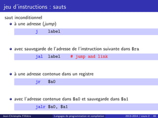 jeu d’instructions : sauts
saut inconditionnel
à une adresse (jump)
j label
avec sauvegarde de l’adresse de l’instruction suivante dans $ra
jal label # jump and link
à une adresse contenue dans un registre
jr $a0
avec l’adresse contenue dans $a0 et sauvegarde dans $a1
jalr $a0, $a1
Jean-Christophe Filliâtre Langages de programmation et compilation 2013–2014 / cours 2 40
 