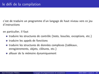le défi de la compilation
c’est de traduire un programme d’un langage de haut niveau vers ce jeu
d’instructions
en particulier, il faut
traduire les structures de contrôle (tests, boucles, exceptions, etc.)
traduire les appels de fonctions
traduire les structures de données complexes (tableaux,
enregistrements, objets, clôtures, etc.)
allouer de la mémoire dynamiquement
Jean-Christophe Filliâtre Langages de programmation et compilation 2013–2014 / cours 2 42
 