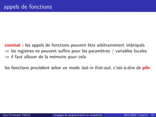 appels de fonctions
constat : les appels de fonctions peuvent être arbitrairement imbriqués
⇒ les registres ne peuvent suffire pour les paramètres / variables locales
⇒ il faut allouer de la mémoire pour cela
les fonctions procèdent selon un mode last-in first-out, c’est-à-dire de pile
Jean-Christophe Filliâtre Langages de programmation et compilation 2013–2014 / cours 2 43
 