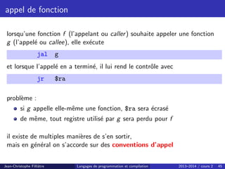 appel de fonction
lorsqu’une fonction f (l’appelant ou caller) souhaite appeler une fonction
g (l’appelé ou callee), elle exécute
jal g
et lorsque l’appelé en a terminé, il lui rend le contrôle avec
jr $ra
problème :
si g appelle elle-même une fonction, $ra sera écrasé
de même, tout registre utilisé par g sera perdu pour f
il existe de multiples manières de s’en sortir,
mais en général on s’accorde sur des conventions d’appel
Jean-Christophe Filliâtre Langages de programmation et compilation 2013–2014 / cours 2 45
 