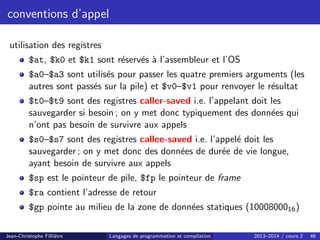 conventions d’appel
utilisation des registres
$at, $k0 et $k1 sont réservés à l’assembleur et l’OS
$a0–$a3 sont utilisés pour passer les quatre premiers arguments (les
autres sont passés sur la pile) et $v0–$v1 pour renvoyer le résultat
$t0–$t9 sont des registres caller-saved i.e. l’appelant doit les
sauvegarder si besoin ; on y met donc typiquement des données qui
n’ont pas besoin de survivre aux appels
$s0–$s7 sont des registres callee-saved i.e. l’appelé doit les
sauvegarder ; on y met donc des données de durée de vie longue,
ayant besoin de survivre aux appels
$sp est le pointeur de pile, $fp le pointeur de frame
$ra contient l’adresse de retour
$gp pointe au milieu de la zone de données statiques (1000800016)
Jean-Christophe Filliâtre Langages de programmation et compilation 2013–2014 / cours 2 46
 
