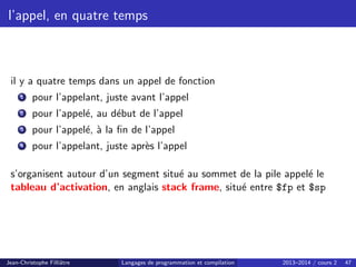 l’appel, en quatre temps
il y a quatre temps dans un appel de fonction
1 pour l’appelant, juste avant l’appel
2 pour l’appelé, au début de l’appel
3 pour l’appelé, à la fin de l’appel
4 pour l’appelant, juste après l’appel
s’organisent autour d’un segment situé au sommet de la pile appelé le
tableau d’activation, en anglais stack frame, situé entre $fp et $sp
Jean-Christophe Filliâtre Langages de programmation et compilation 2013–2014 / cours 2 47
 