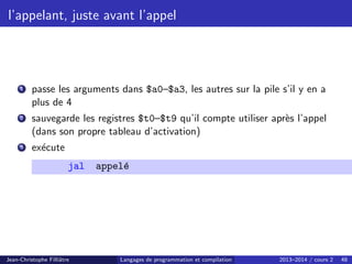 l’appelant, juste avant l’appel
1 passe les arguments dans $a0–$a3, les autres sur la pile s’il y en a
plus de 4
2 sauvegarde les registres $t0–$t9 qu’il compte utiliser après l’appel
(dans son propre tableau d’activation)
3 exécute
jal appelé
Jean-Christophe Filliâtre Langages de programmation et compilation 2013–2014 / cours 2 48
 