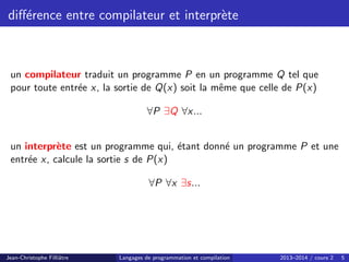 différence entre compilateur et interprète
un compilateur traduit un programme P en un programme Q tel que
pour toute entrée x, la sortie de Q(x) soit la même que celle de P(x)
∀P ∃Q ∀x...
un interprète est un programme qui, étant donné un programme P et une
entrée x, calcule la sortie s de P(x)
∀P ∀x ∃s...
Jean-Christophe Filliâtre Langages de programmation et compilation 2013–2014 / cours 2 5
 