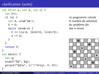 clarification (suite)
int t(int a, int b, int c) {
int f=1;
if (a) {
int d, e=a~b~c;
f = 0;
while (d=e-e) {
f += t(a-d, (b+d)*2, (c+d)/2);
e -= d;
}
}
return f;
}
int main() {
int q;
scanf(%d, q);
printf(%dn, t(~(~0q), 0, 0));
}
ce programme calcule
le nombre de solutions
du problème dit
des n reines
q
q
q
q
q
q
q
q
Jean-Christophe Filliâtre Langages de programmation et compilation 2013–2014 / cours 2 57
 