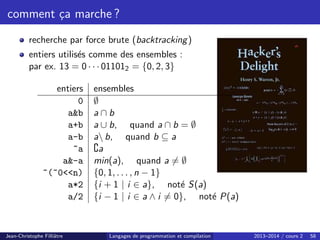 comment ça marche ?
recherche par force brute (backtracking)
entiers utilisés comme des ensembles :
par ex. 13 = 0 · · · 011012 = {0, 2, 3}
entiers ensembles
0 ∅
ab a ∩ b
a+b a ∪ b, quand a ∩ b = ∅
a-b a b, quand b ⊆ a
~a ∁a
a-a min(a), quand a 6= ∅
~(~0n) {0, 1, . . . , n − 1}
a*2 {i + 1 | i ∈ a}, noté S(a)
a/2 {i − 1 | i ∈ a ∧ i 6= 0}, noté P(a)
Jean-Christophe Filliâtre Langages de programmation et compilation 2013–2014 / cours 2 58
 