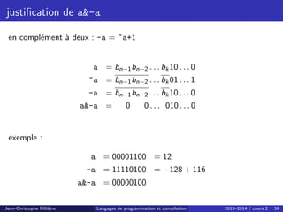 justification de a-a
en complément à deux : -a = ~a+1
a = bn−1bn−2 . . . bk10 . . . 0
~a = bn−1bn−2 . . . bk01 . . . 1
-a = bn−1bn−2 . . . bk10 . . . 0
a-a = 0 0 . . . 010 . . . 0
exemple :
a = 00001100 = 12
-a = 11110100 = −128 + 116
a-a = 00000100
Jean-Christophe Filliâtre Langages de programmation et compilation 2013–2014 / cours 2 59
 