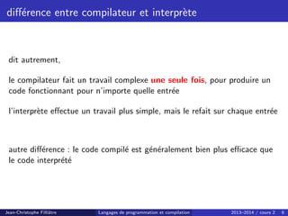 différence entre compilateur et interprète
dit autrement,
le compilateur fait un travail complexe une seule fois, pour produire un
code fonctionnant pour n’importe quelle entrée
l’interprète effectue un travail plus simple, mais le refait sur chaque entrée
autre différence : le code compilé est généralement bien plus efficace que
le code interprété
Jean-Christophe Filliâtre Langages de programmation et compilation 2013–2014 / cours 2 6
 