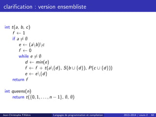 clarification : version ensembliste
int t(a, b, c)
f ← 1
if a 6= ∅
e ← (ab)c
f ← 0
while e 6= ∅
d ← min(e)
f ← f + t(a{d}, S(b ∪ {d}), P(c ∪ {d}))
e ← e{d}
return f
int queens(n)
return t({0, 1, . . . , n − 1}, ∅, ∅)
Jean-Christophe Filliâtre Langages de programmation et compilation 2013–2014 / cours 2 60
 